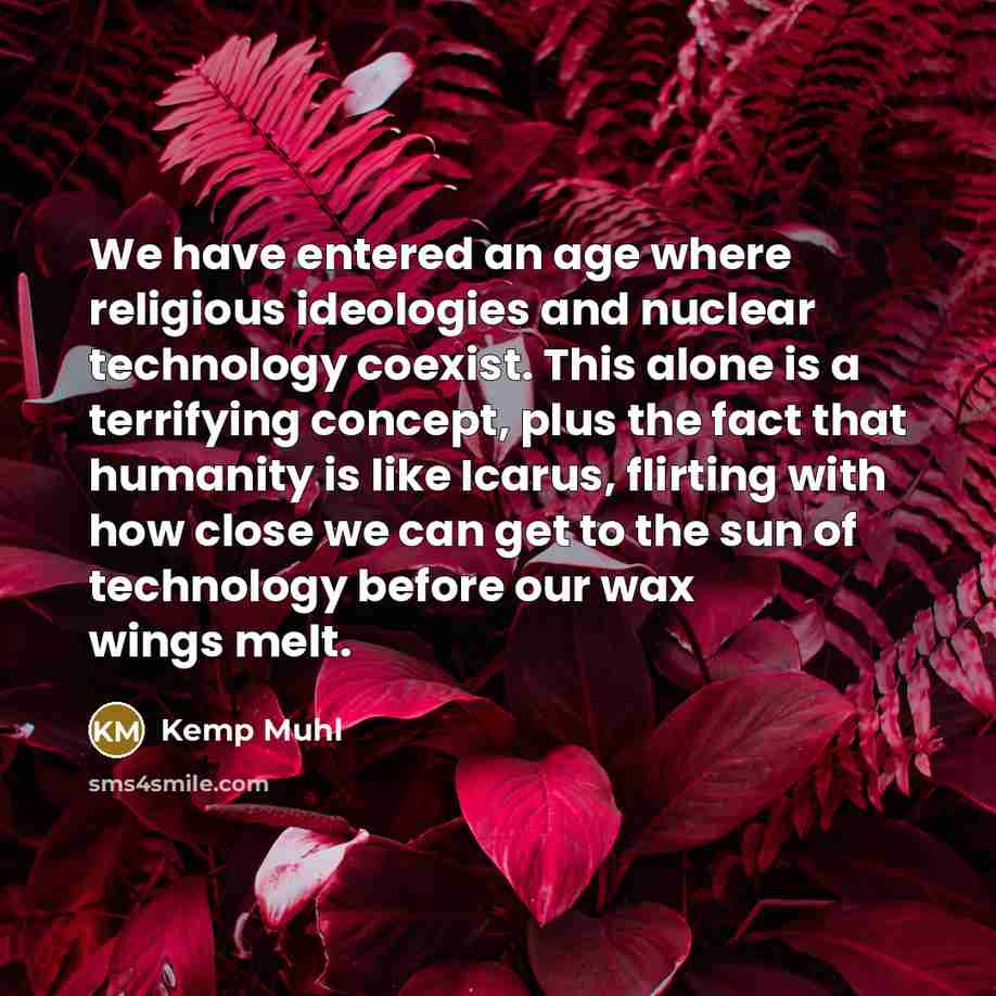 “We have entered an age where religious ideologies and nuclear technology coexist. This alone is a terrifying concept, plus the fact that humanity is like Icarus, flirting with how close we can get to the sun of technology before our wax wings melt.” quote by Kemp Muhl
