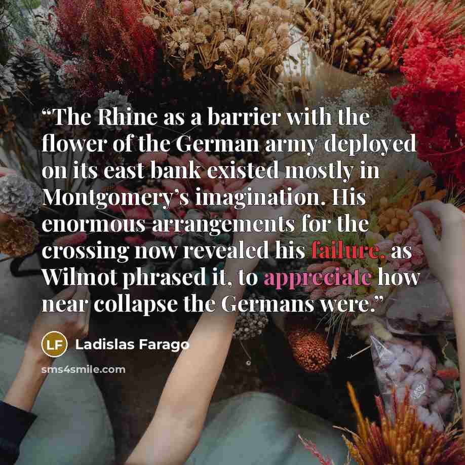 “The Rhine as a barrier with the flower of the German army deployed on its east bank existed mostly in Montgomery’s imagination. His enormous arrangements for the crossing now revealed his failure, as Wilmot phrased it, to appreciate how near collapse the Germans were.” quote by Ladislas Farago
