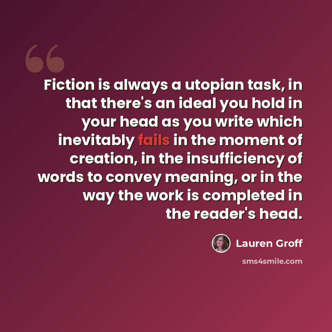 “Fiction is always a utopian task, in that there's an ideal you hold in your head as you write which inevitably fails in the moment of creation, in the insufficiency of words to convey meaning, or in the way the work is completed in the reader's head.” quote by Lauren Groff