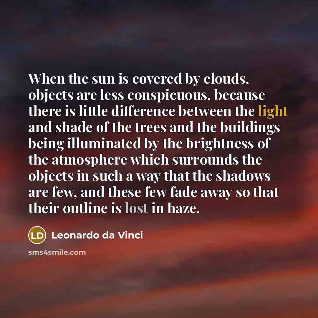 “When the sun is covered by clouds, objects are less conspicuous, because there is little difference between the light and shade of the trees and the buildings being illuminated by the brightness of the atmosphere which surrounds the objects in such a way that the shadows are few, and these few…” quote by Leonardo da Vinci
