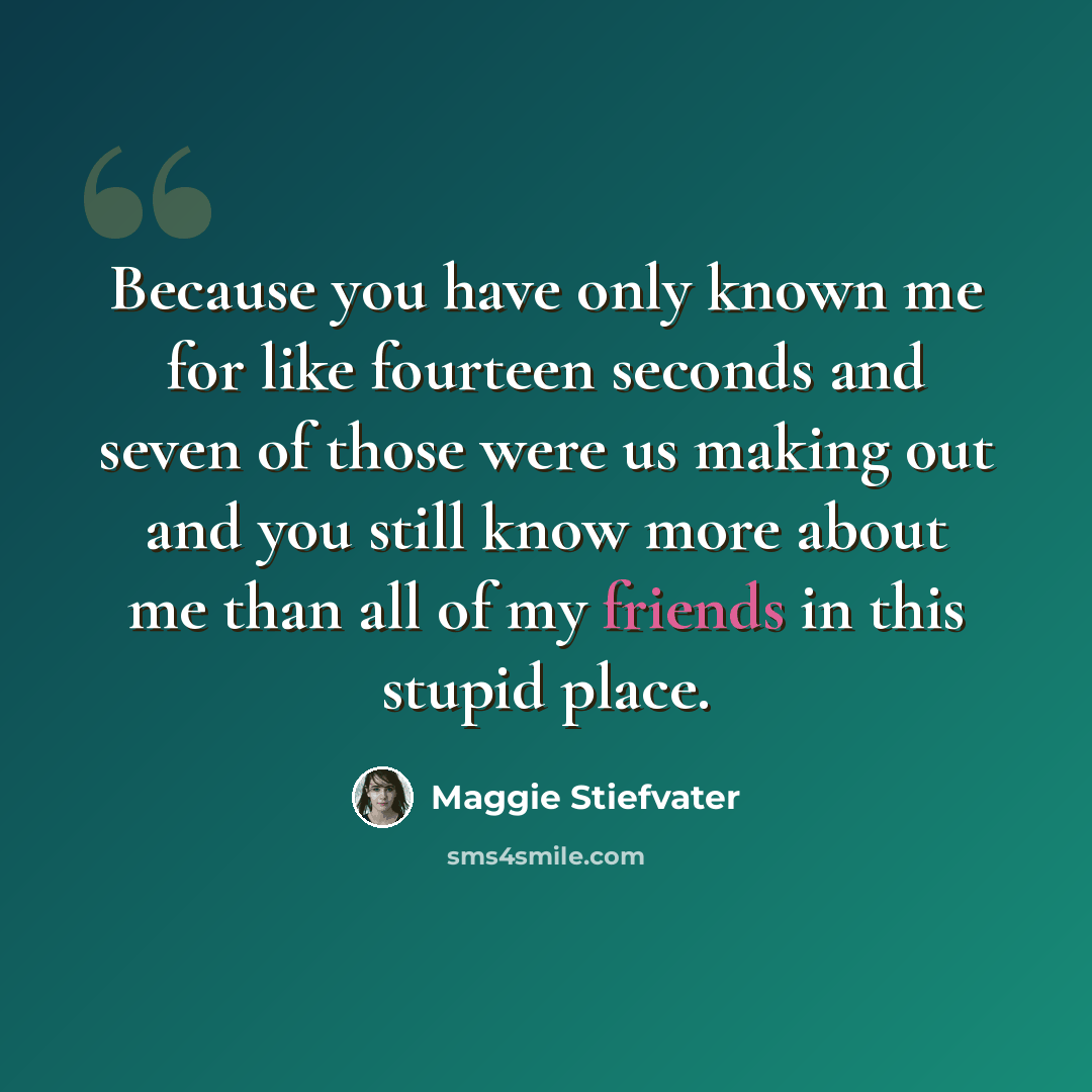 “Because you have only known me for like fourteen seconds and seven of those were us making out and you still know more about me than all of my friends in this stupid place.” quote by Maggie Stiefvater
