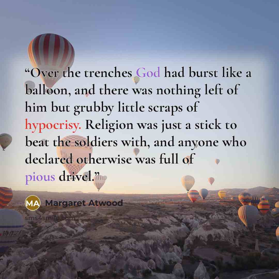 “Over the trenches God had burst like a balloon, and there was nothing left of him but grubby little scraps of hypocrisy. Religion was just a stick to beat the soldiers with, and anyone who declared otherwise was full of pious drivel.” quote by Margaret Atwood