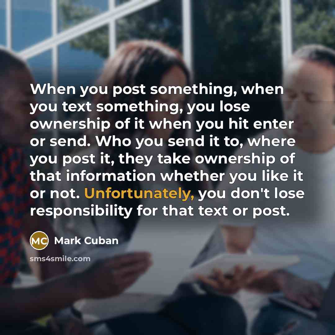 “When you post something, when you text something, you lose ownership of it when you hit enter or send. Who you send it to, where you post it, they take ownership of that information whether you like it or not. Unfortunately, you don't lose responsibility for that text or post.” quote by Mark Cuban