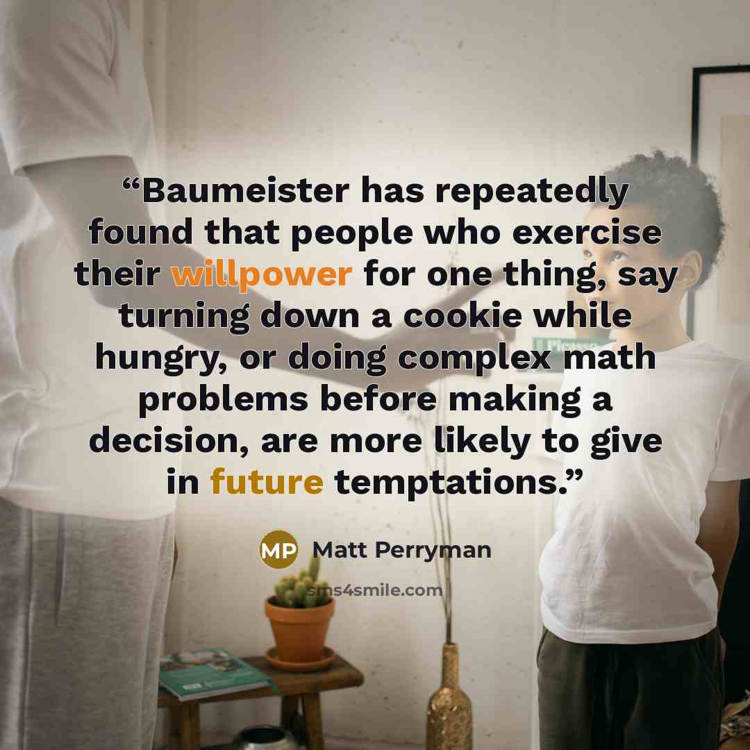 “Baumeister has repeatedly found that people who exercise their willpower for one thing, say turning down a cookie while hungry, or doing complex math problems before making a decision, are more likely to give in future temptations.” quote by Matt Perryman