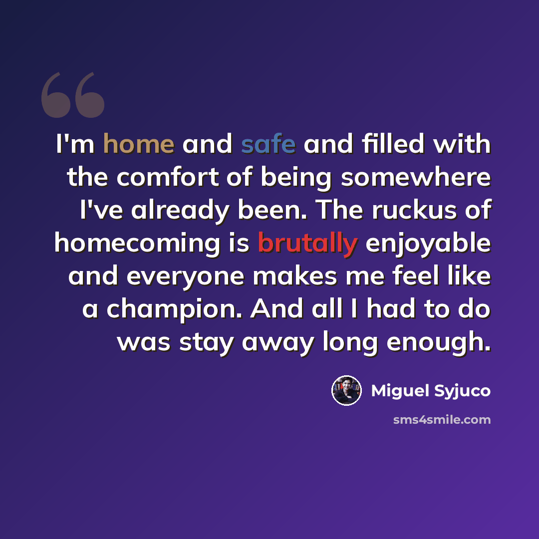 “I'm home and safe and filled with the comfort of being somewhere I've already been. The ruckus of homecoming is brutally enjoyable and everyone makes me feel like a champion. And all I had to do was stay away long enough.” quote by Miguel Syjuco