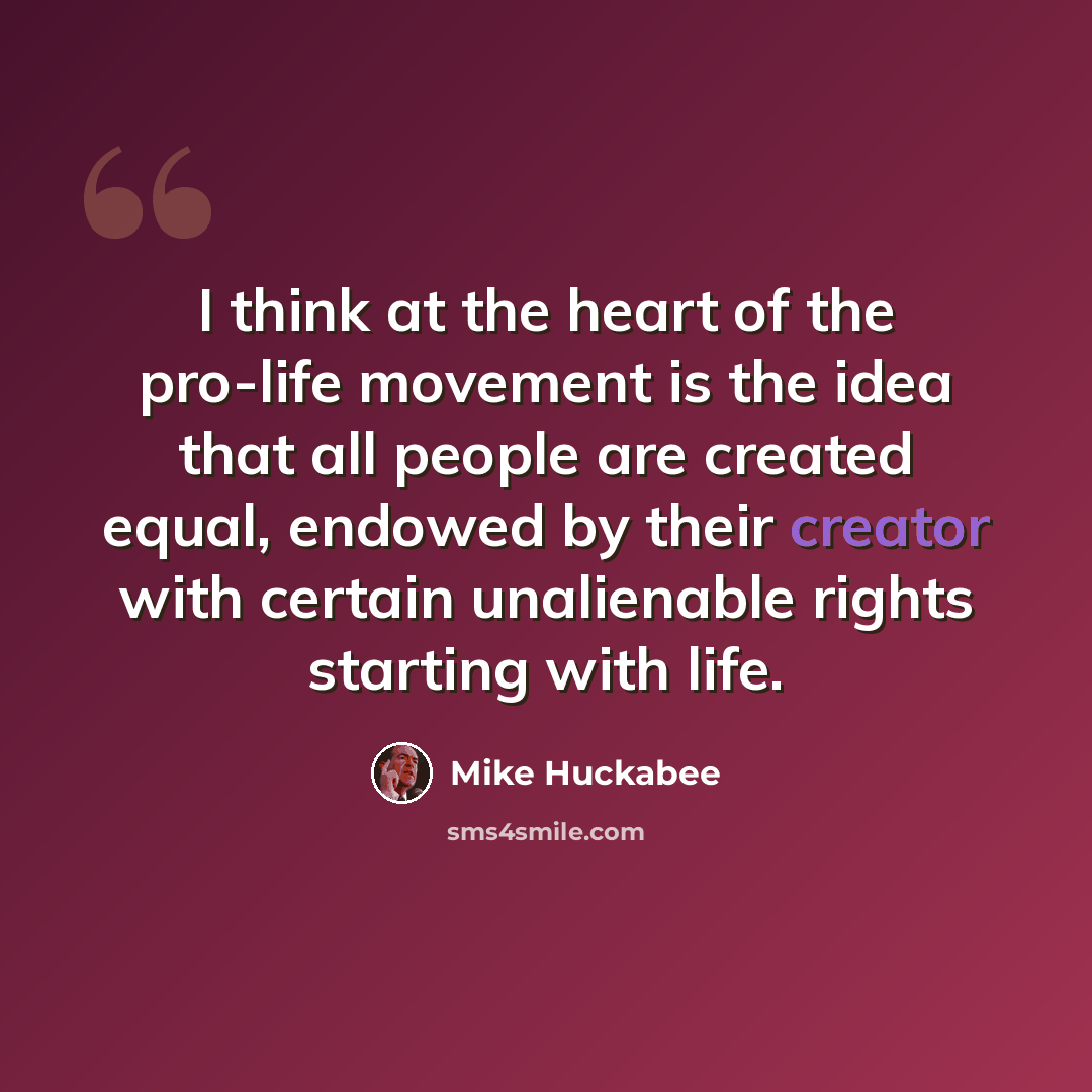 “I think at the heart of the pro-life movement is the idea that all people are created equal, endowed by their creator with certain unalienable rights starting with life.” quote by Mike Huckabee