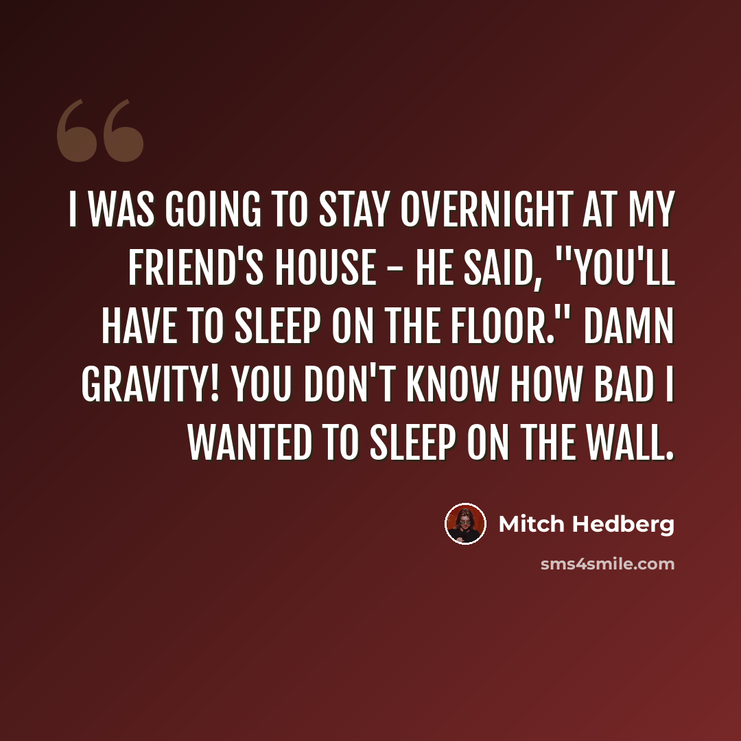 “I was going to stay overnight at my friend's house - he said, "you'll have to sleep on the floor." Damn gravity! You don't know how bad I wanted to sleep on the wall.” quote by Mitch Hedberg