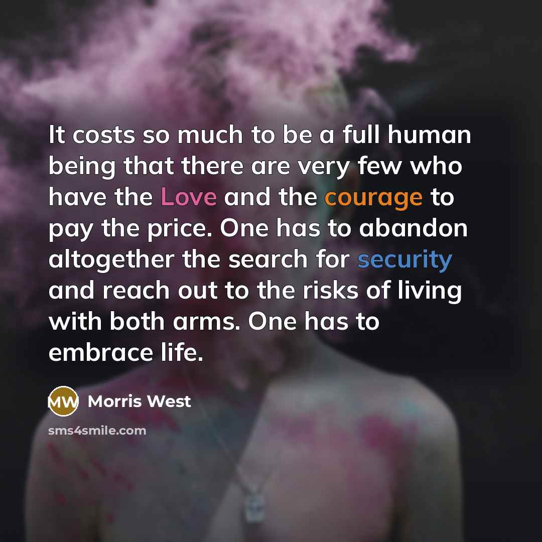 “It costs so much to be a full human being that there are very few who have the Love and the courage to pay the price. One has to abandon altogether the search for security and reach out to the risks of living with both arms. One has to embrace life.” quote by Morris West