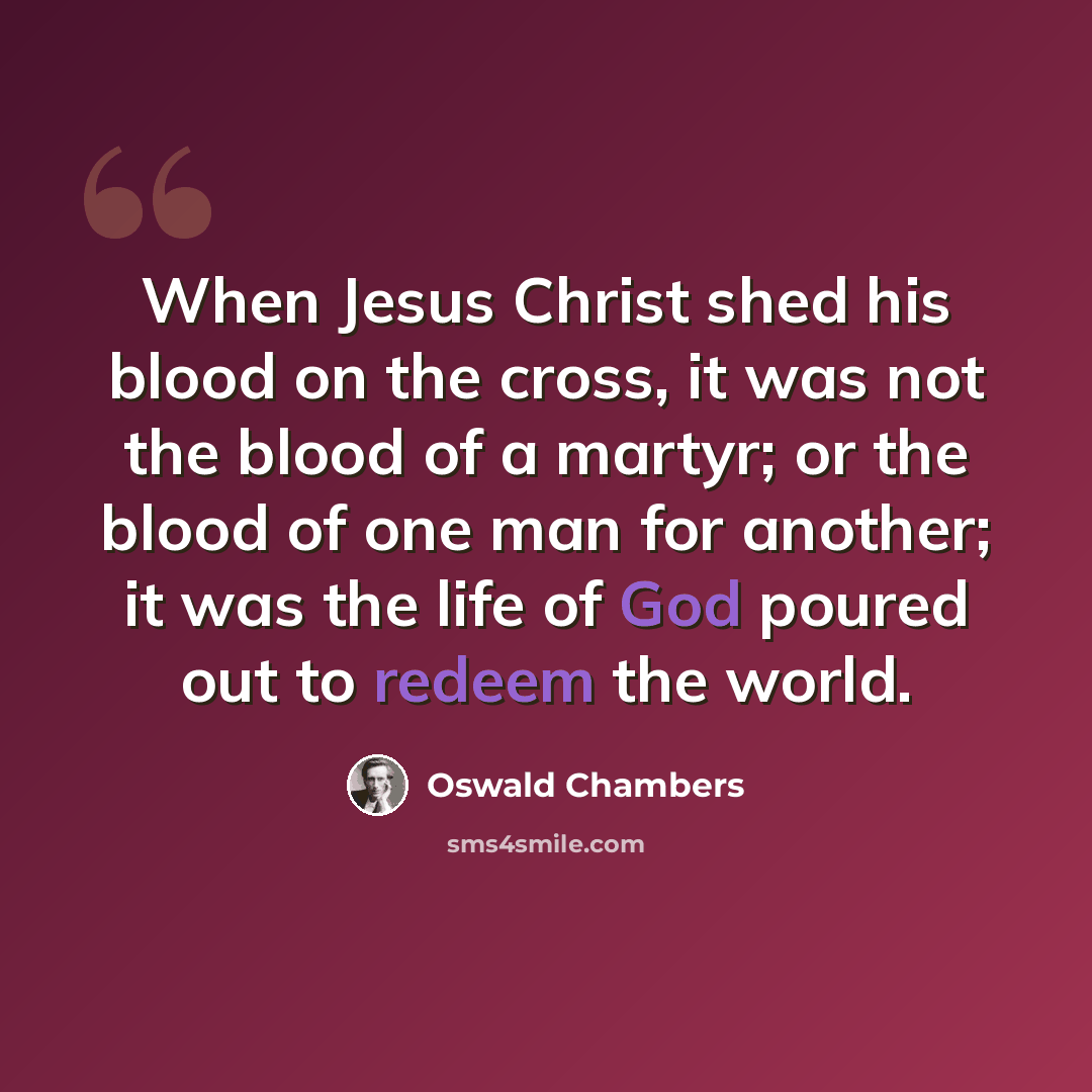 “When Jesus Christ shed his blood on the cross, it was not the blood of a martyr; or the blood of one man for another; it was the life of God poured out to redeem the world.” quote by Oswald Chambers