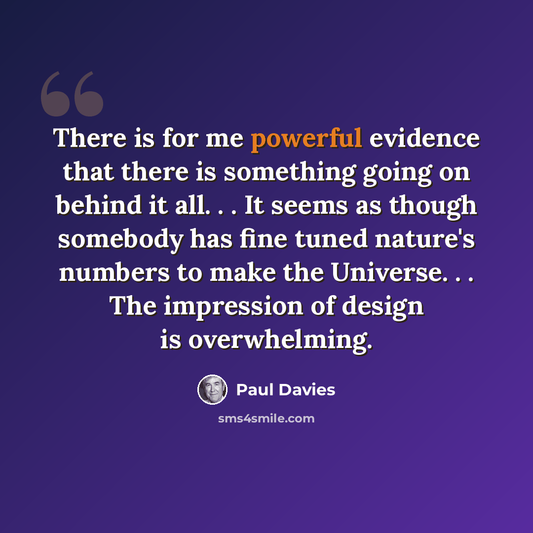 “There is for me powerful evidence that there is something going on behind it all. . . It seems as though somebody has fine tuned nature's numbers to make the Universe. . . The impression of design is overwhelming.” quote by Paul Davies