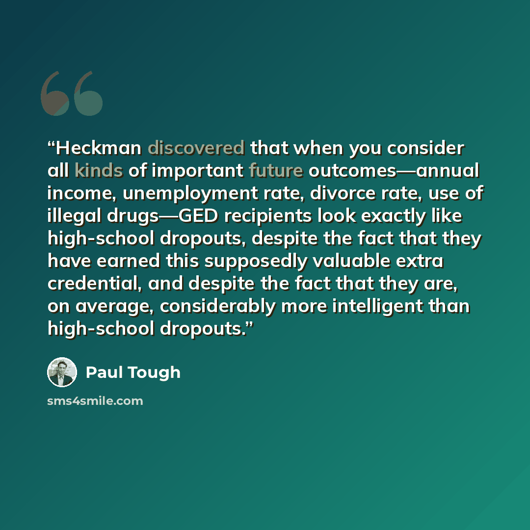 “Heckman discovered that when you consider all kinds of important future outcomes—annual income, unemployment rate, divorce rate, use of illegal drugs—GED recipients look exactly like high-school dropouts, despite the fact that they have earned this supposedly valuable extra credential, and despite…” quote by Paul Tough