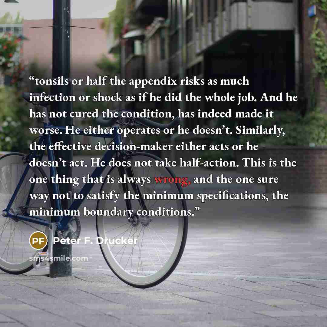 “tonsils or half the appendix risks as much infection or shock as if he did the whole job. And he has not cured the condition, has indeed made it worse. He either operates or he doesn’t. Similarly, the effective decision-maker either acts or he doesn’t act. He does not take half-action. This is the…” quote by Peter F. Drucker