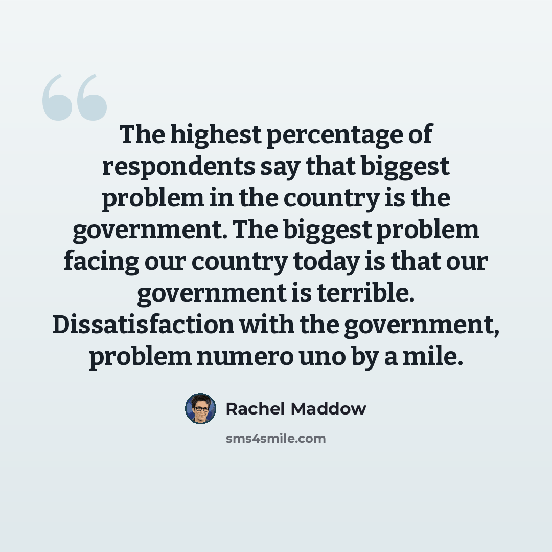 “The highest percentage of respondents say that biggest problem in the country is the government. The biggest problem facing our country today is that our government is terrible. Dissatisfaction with the government, problem numero uno by a mile.” quote by Rachel Maddow