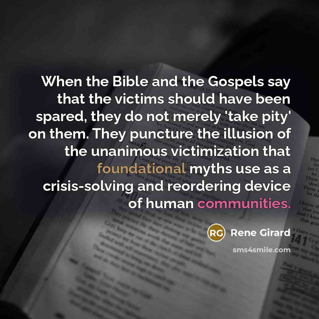 “When the Bible and the Gospels say that the victims should have been spared, they do not merely 'take pity' on them. They puncture the illusion of the unanimous victimization that foundational myths use as a crisis-solving and reordering device of human communities.” quote by Rene Girard