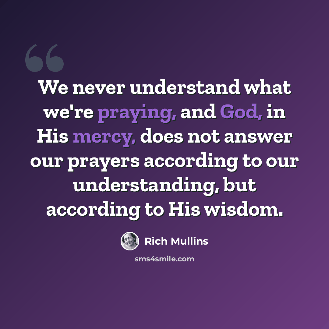 “We never understand what we're praying, and God, in His mercy, does not answer our prayers according to our understanding, but according to His wisdom.” quote by Rich Mullins
