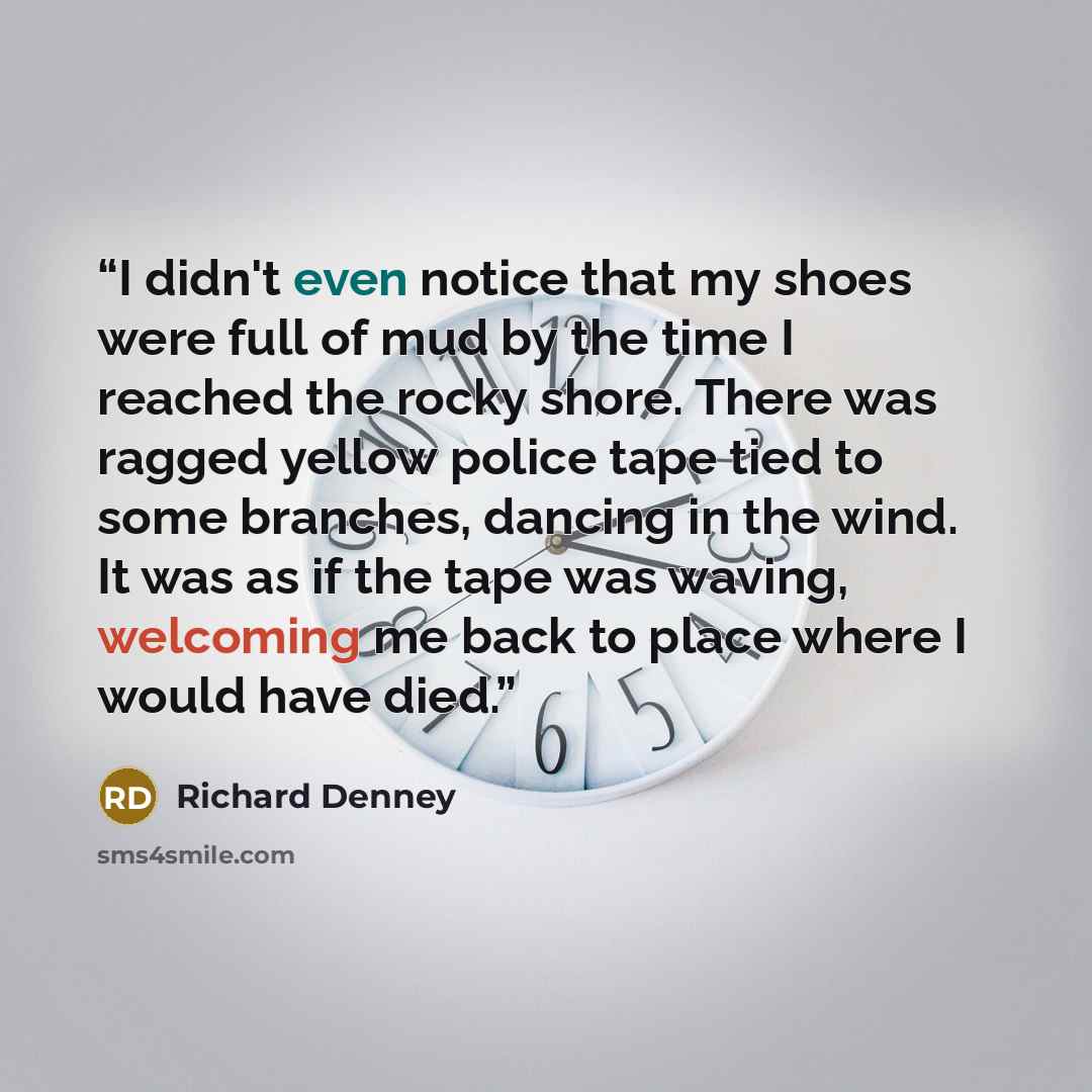 “I didn't even notice that my shoes were full of mud by the time I reached the rocky shore. There was ragged yellow police tape tied to some branches, dancing in the wind. It was as if the tape was waving, welcoming me back to place where I would have died.” quote by Richard Denney
