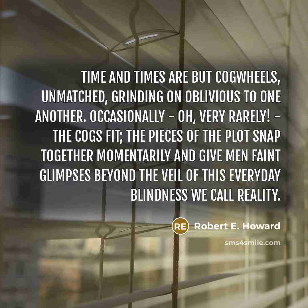 “Time and times are but cogwheels, unmatched, grinding on oblivious to one another. Occasionally - oh, very rarely! - the cogs fit; the pieces of the plot snap together momentarily and give men faint glimpses beyond the veil of this everyday blindness we call reality.” quote by Robert E. Howard
