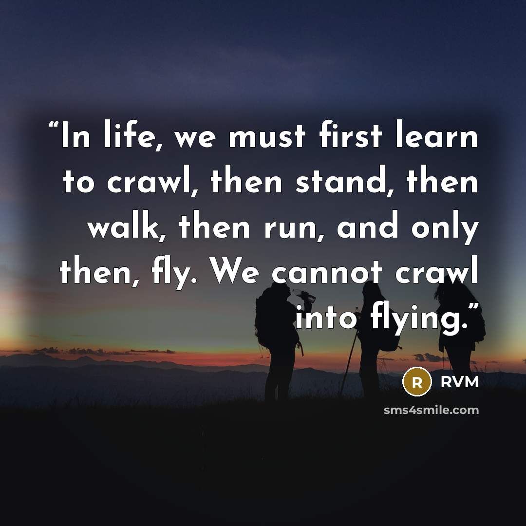 “In life, we must first learn to crawl, then stand, then walk, then run, and only then, fly. We cannot crawl into flying.” quote by RVM