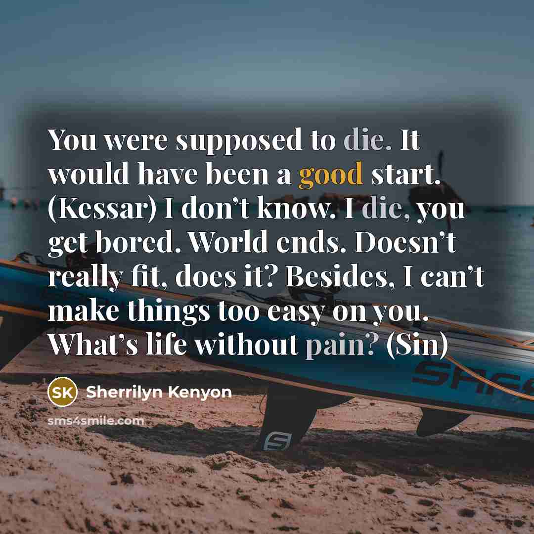 “You were supposed to die. It would have been a good start. (Kessar) I don’t know. I die, you get bored. World ends. Doesn’t really fit, does it? Besides, I can’t make things too easy on you. What’s life without pain? (Sin)” quote by Sherrilyn Kenyon