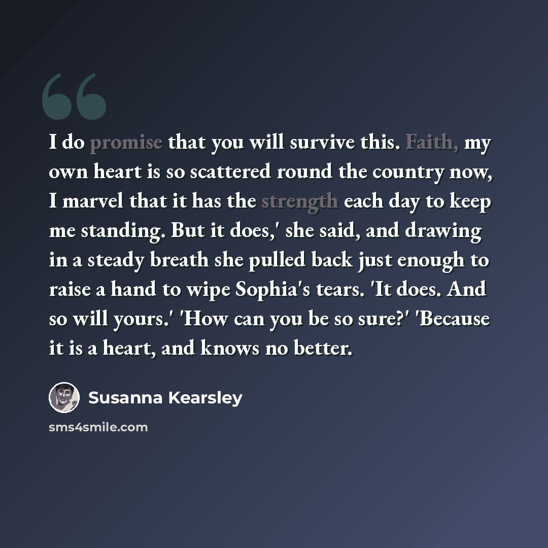 “I do promise that you will survive this. Faith, my own heart is so scattered round the country now, I marvel that it has the strength each day to keep me standing. But it does,' she said, and drawing in a steady breath she pulled back just enough to raise a hand to wipe Sophia's tears. 'It does…” quote by Susanna Kearsley
