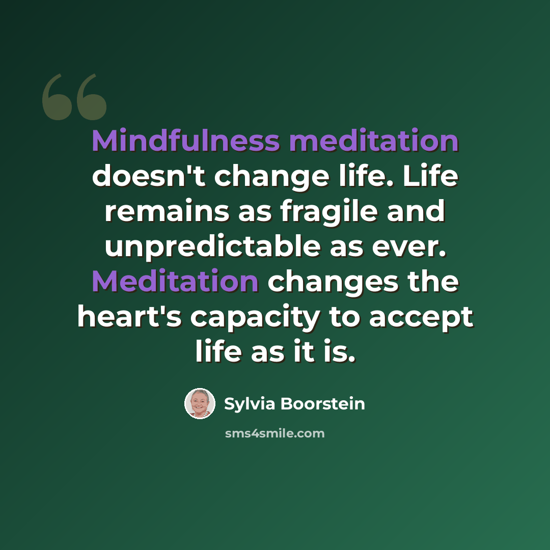“Mindfulness meditation doesn't change life. Life remains as fragile and unpredictable as ever. Meditation changes the heart's capacity to accept life as it is.” quote by Sylvia Boorstein