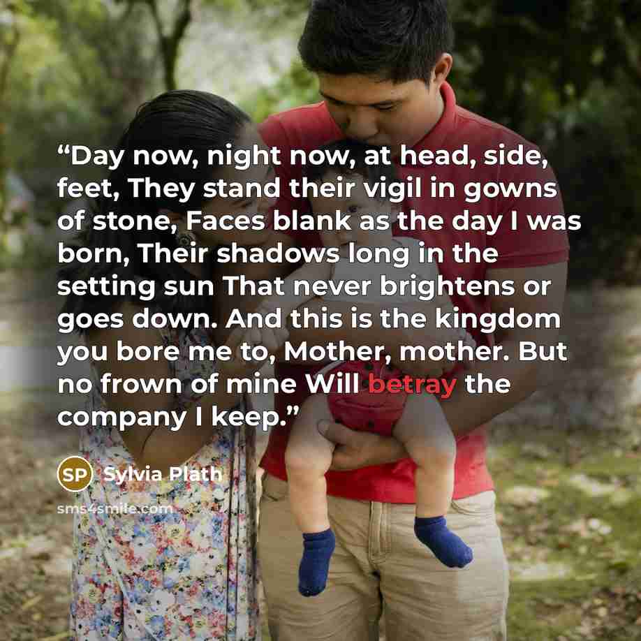 “Day now, night now, at head, side, feet, They stand their vigil in gowns of stone, Faces blank as the day I was born, Their shadows long in the setting sun That never brightens or goes down. And this is the kingdom you bore me to, Mother, mother. But no frown of mine Will betray the company I keep.” quote by Sylvia Plath