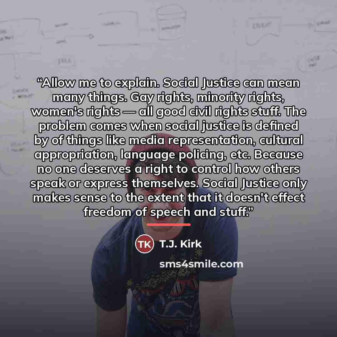 “Allow me to explain. Social Justice can mean many things. Gay rights, minority rights, women's rights — all good civil rights stuff. The problem comes when social justice is defined by of things like media representation, cultural appropriation, language policing, etc. Because no one deserves a…” quote by T.J. Kirk