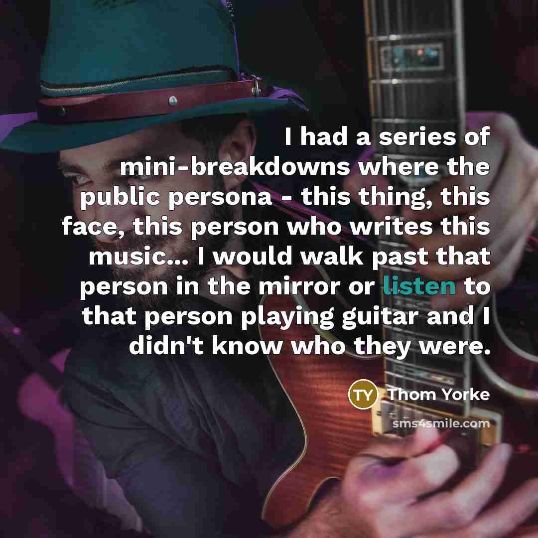 “I had a series of mini-breakdowns where the public persona - this thing, this face, this person who writes this music... I would walk past that person in the mirror or listen to that person playing guitar and I didn't know who they were.” quote by Thom Yorke