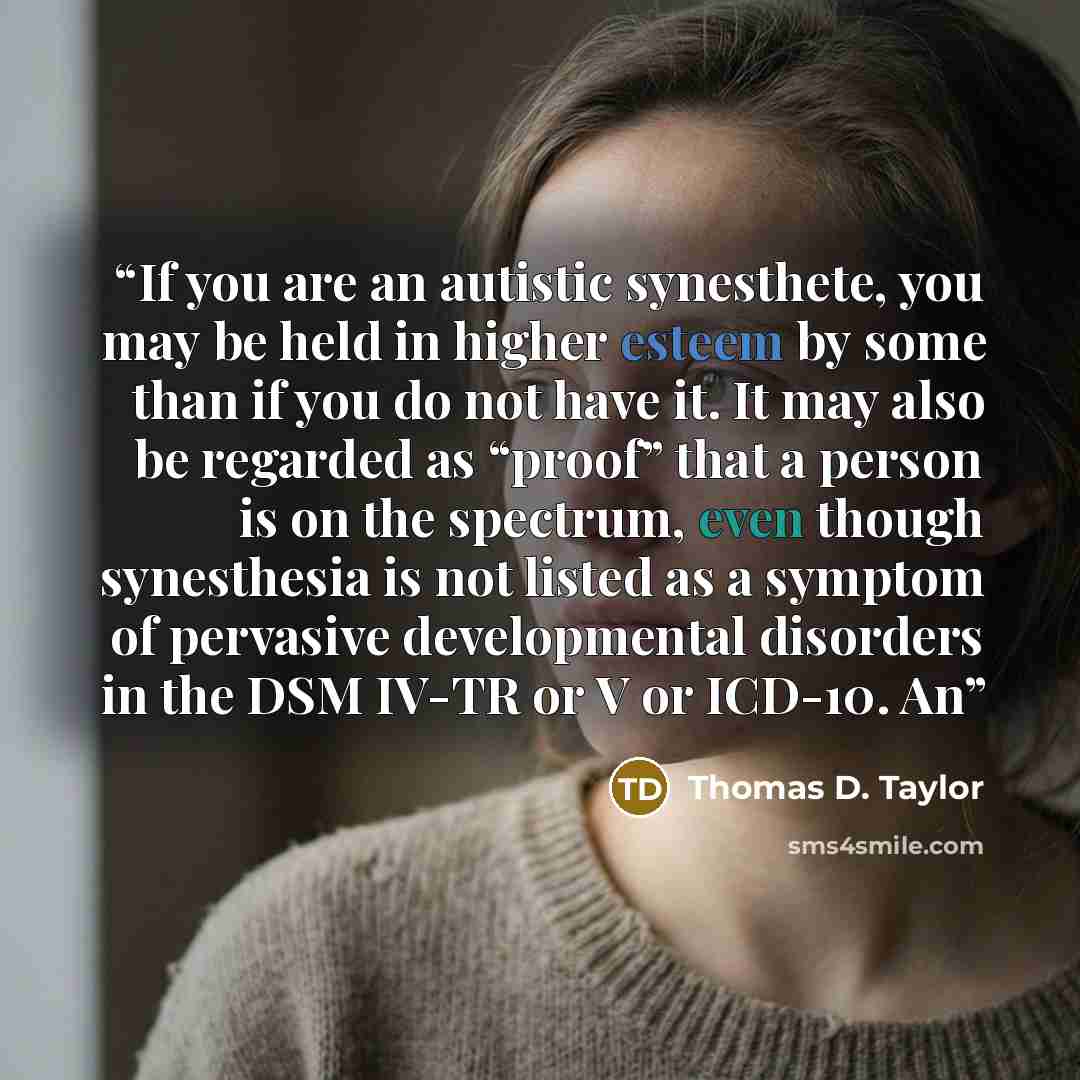 “If you are an autistic synesthete, you may be held in higher esteem by some than if you do not have it. It may also be regarded as “proof” that a person is on the spectrum, even though synesthesia is not listed as a symptom of pervasive developmental disorders in the DSM IV-TR or V or ICD-10. An” quote by Thomas D. Taylor
