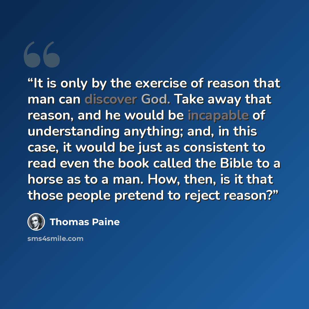 “It is only by the exercise of reason that man can discover God. Take away that reason, and he would be incapable of understanding anything; and, in this case, it would be just as consistent to read even the book called the Bible to a horse as to a man. How, then, is it that those people pretend to…” quote by Thomas Paine