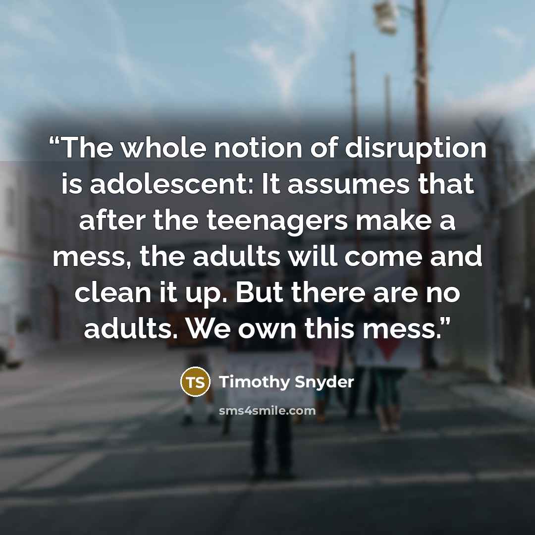 “The whole notion of disruption is adolescent: It assumes that after the teenagers make a mess, the adults will come and clean it up. But there are no adults. We own this mess.” quote by Timothy Snyder