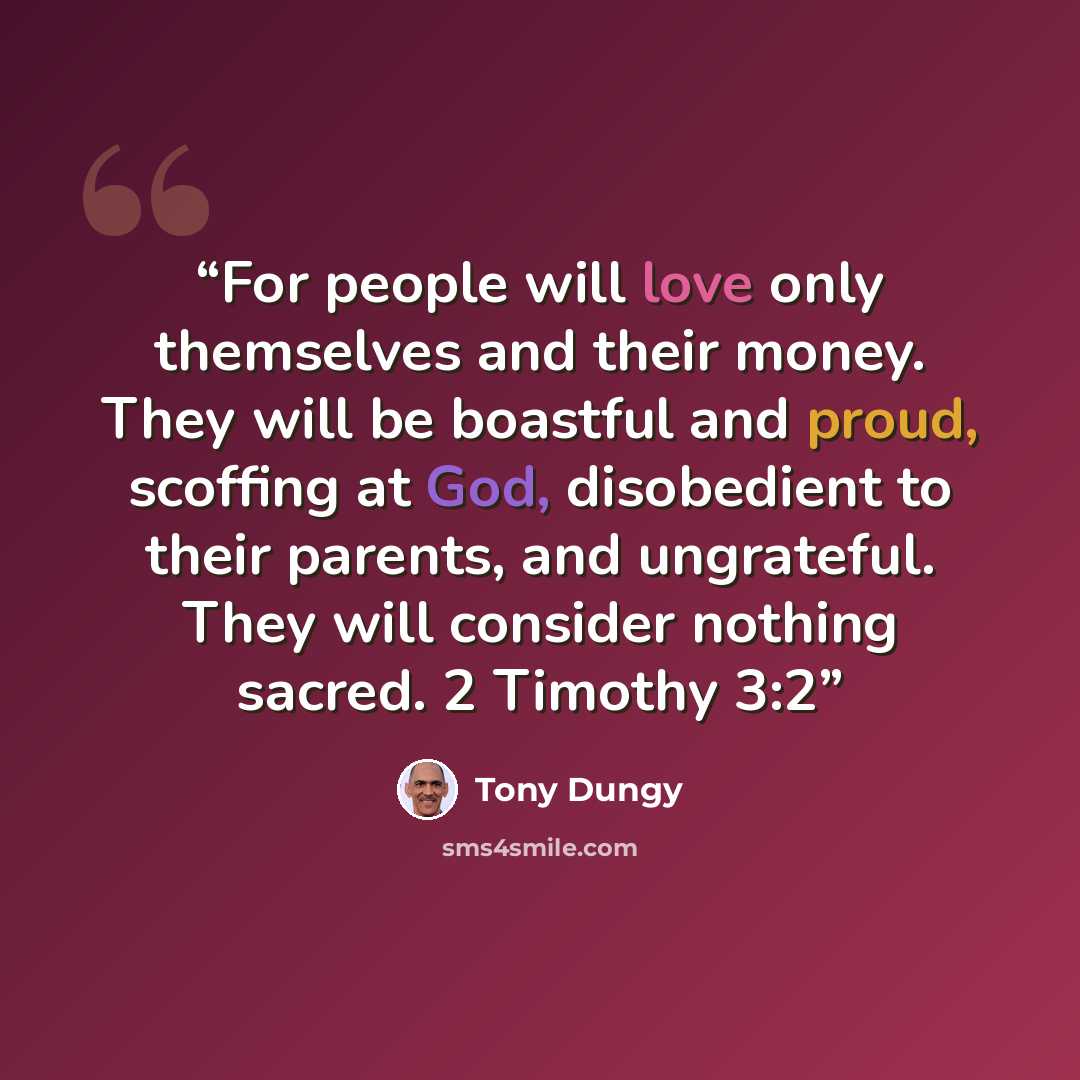 “For people will love only themselves and their money. They will be boastful and proud, scoffing at God, disobedient to their parents, and ungrateful. They will consider nothing sacred. 2 Timothy 3:2” quote by Tony Dungy