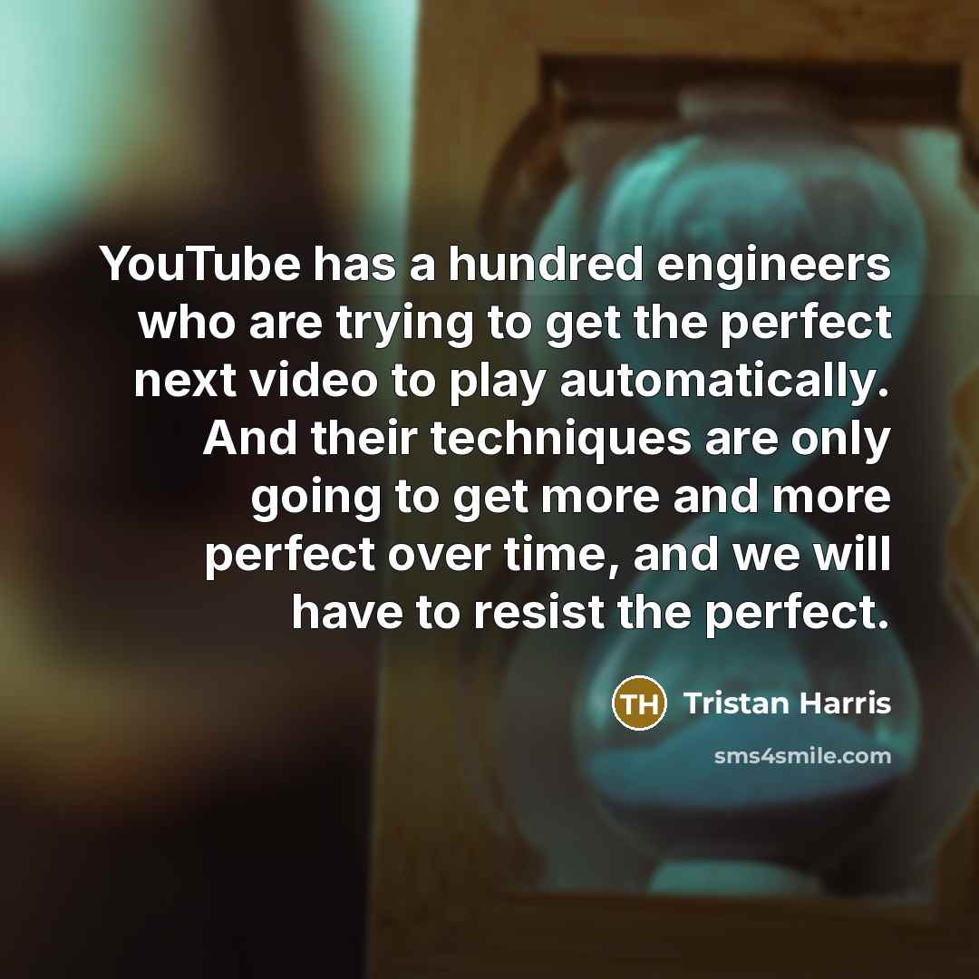 “YouTube has a hundred engineers who are trying to get the perfect next video to play automatically. And their techniques are only going to get more and more perfect over time, and we will have to resist the perfect.” quote by Tristan Harris