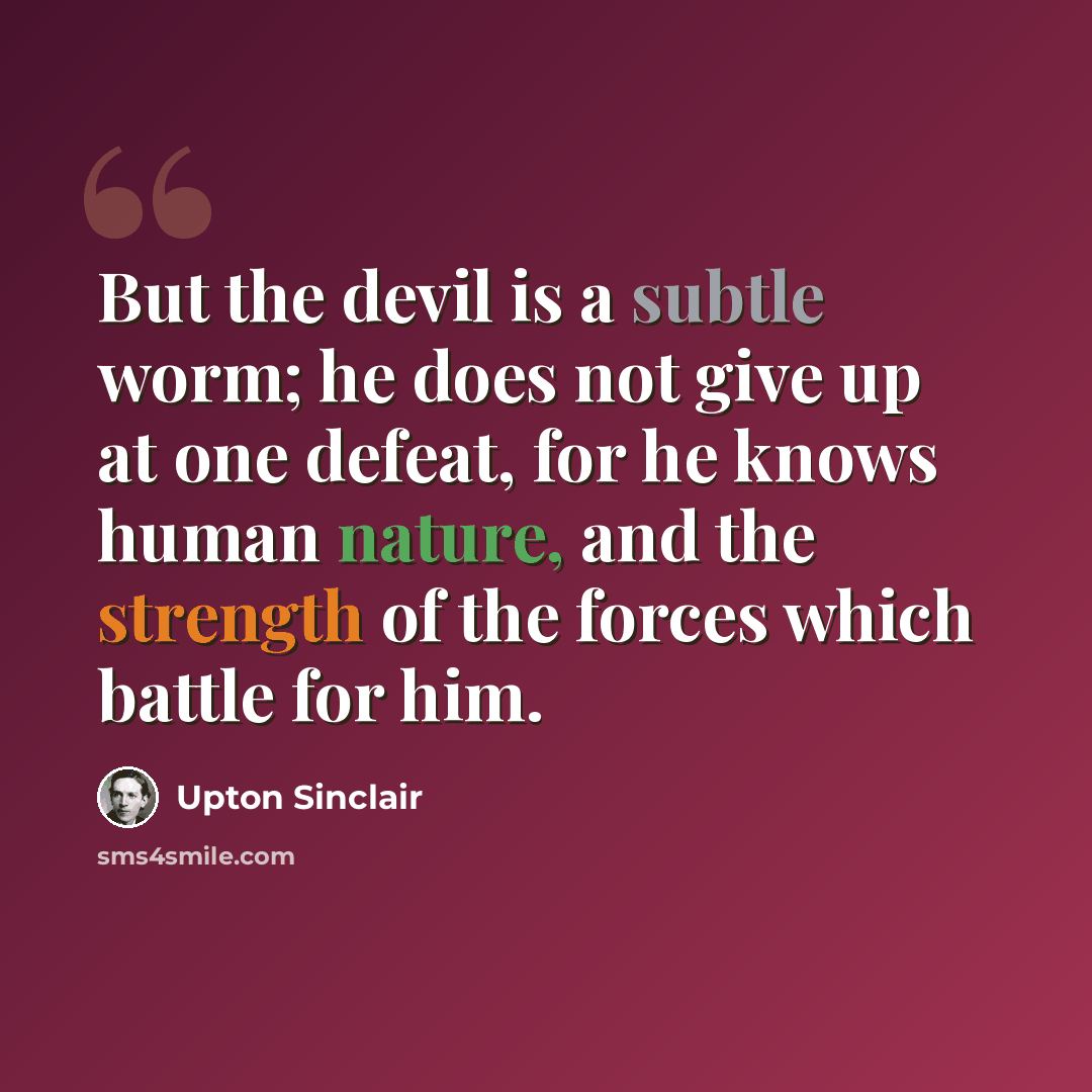 “But the devil is a subtle worm; he does not give up at one defeat, for he knows human nature, and the strength of the forces which battle for him.” quote by Upton Sinclair