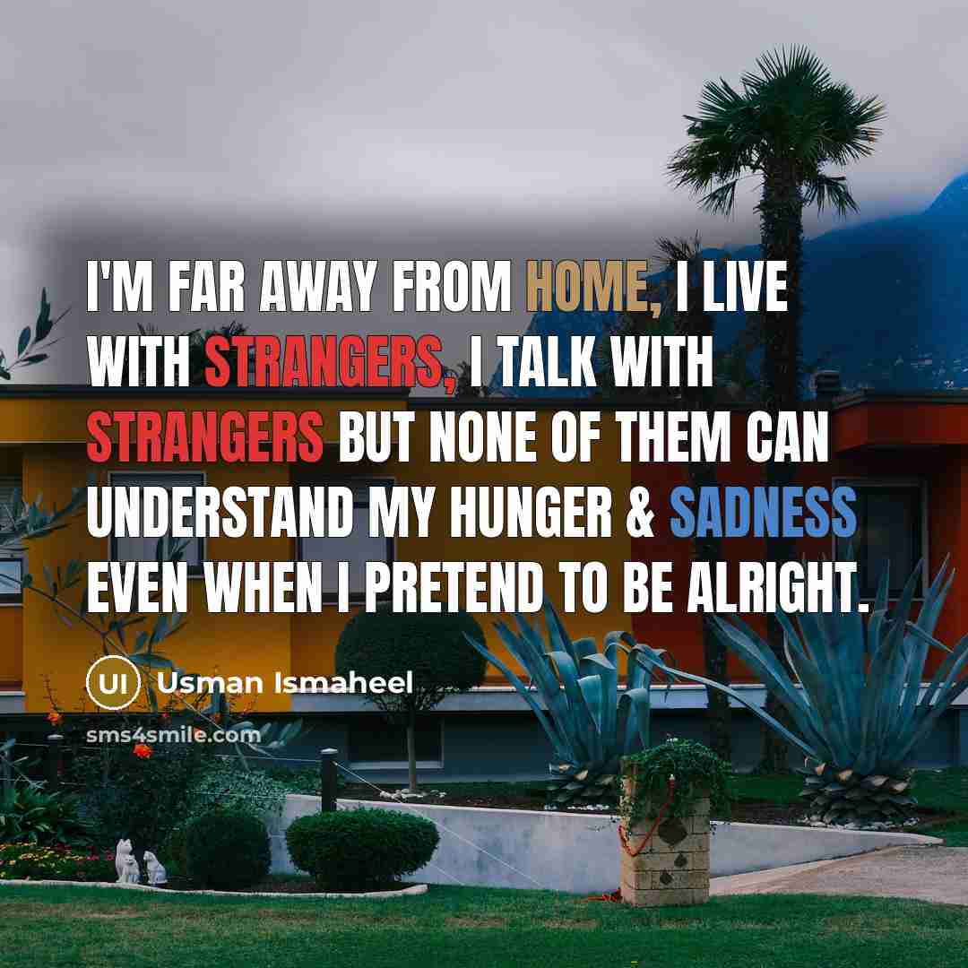 “I'm far away from home, I live with strangers, I talk with strangers but none of them can understand my hunger & sadness even when I pretend to be alright.” quote by Usman Ismaheel