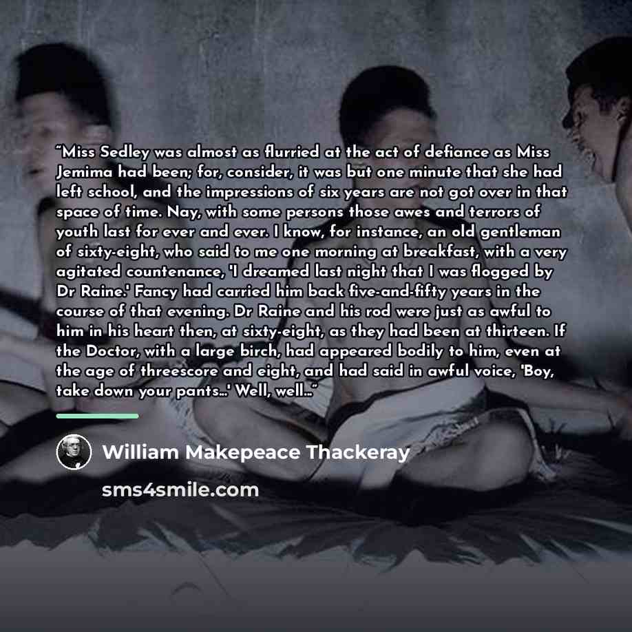 “Miss Sedley was almost as flurried at the act of defiance as Miss Jemima had been; for, consider, it was but one minute that she had left school, and the impressions of six years are not got over in that space of time. Nay, with some persons those awes and terrors of youth last for ever and ever…” quote by William Makepeace Thackeray