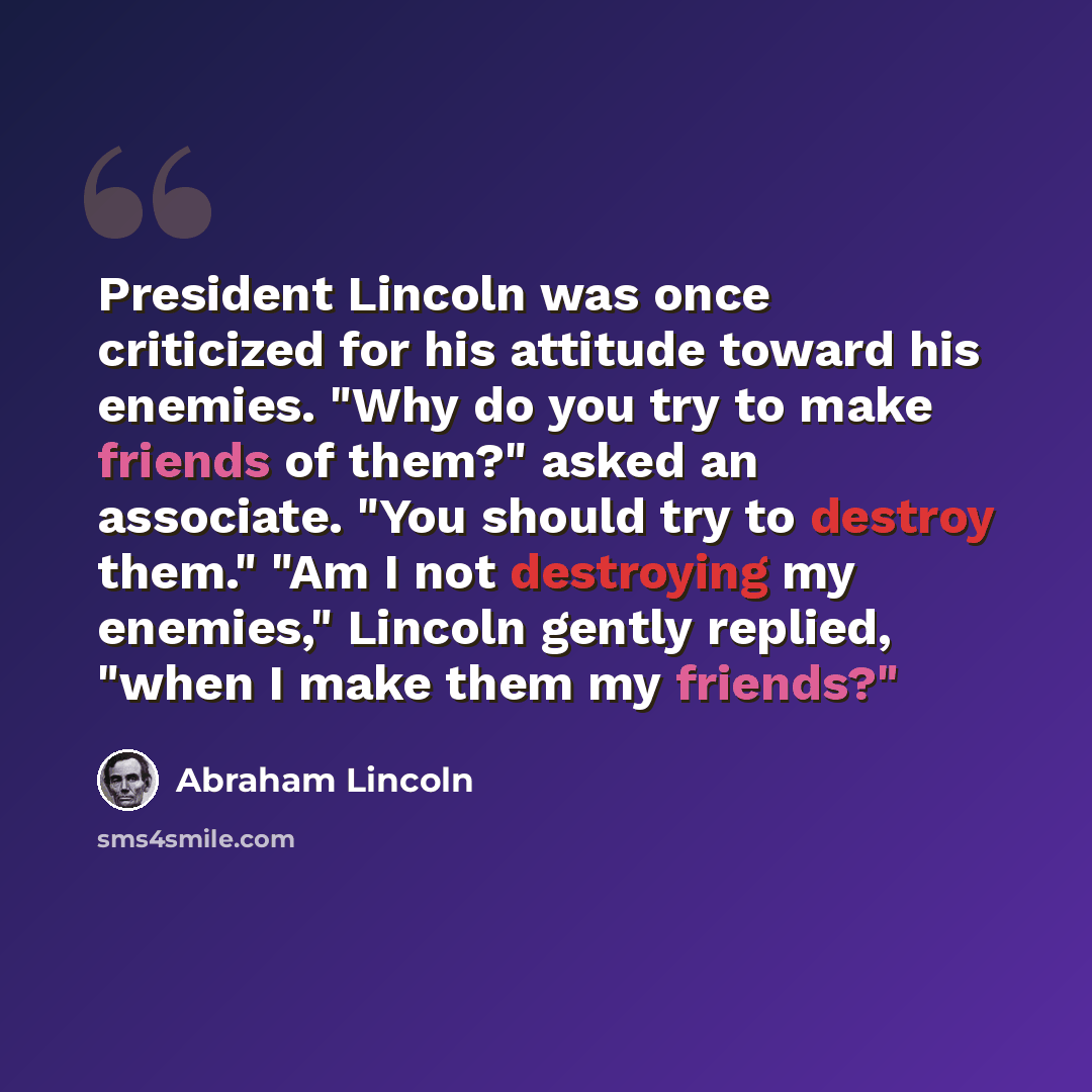 “President Lincoln was once criticized for his attitude toward his enemies. "Why do you try to make friends of them?" asked an associate. "You should try to destroy them." "Am I not destroying my enemies," Lincoln gently replied, "when I make them my friends?"” quote by Abraham Lincoln