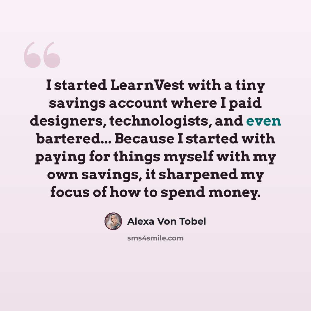 “I started LearnVest with a tiny savings account where I paid designers, technologists, and even bartered... Because I started with paying for things myself with my own savings, it sharpened my focus of how to spend money.” quote by Alexa Von Tobel