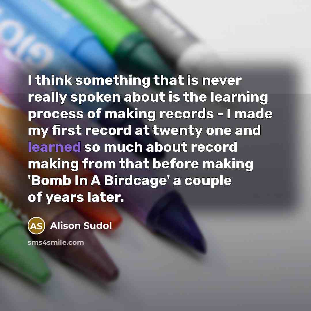 “I think something that is never really spoken about is the learning process of making records - I made my first record at twenty one and learned so much about record making from that before making 'Bomb In A Birdcage' a couple of years later.” quote by Alison Sudol