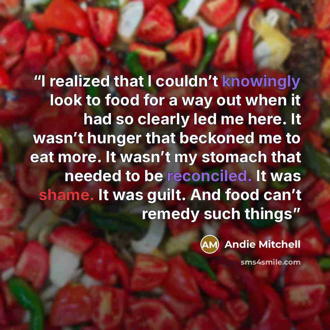 “I realized that I couldn’t knowingly look to food for a way out when it had so clearly led me here. It wasn’t hunger that beckoned me to eat more. It wasn’t my stomach that needed to be reconciled. It was shame. It was guilt. And food can’t remedy such things” quote by Andie Mitchell