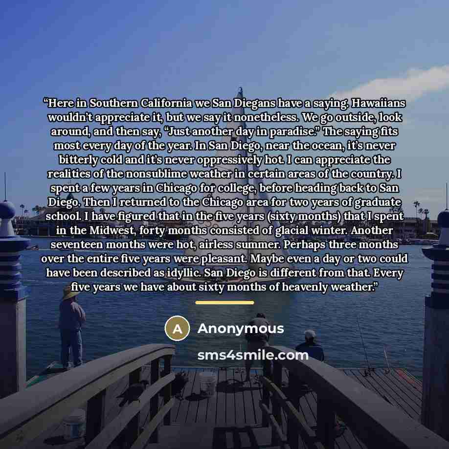 “Here in Southern California we San Diegans have a saying. Hawaiians wouldn’t appreciate it, but we say it nonetheless. We go outside, look around, and then say, “Just another day in paradise.” The saying fits most every day of the year. In San Diego, near the ocean, it’s never bitterly cold and…” quote by Anonymous
