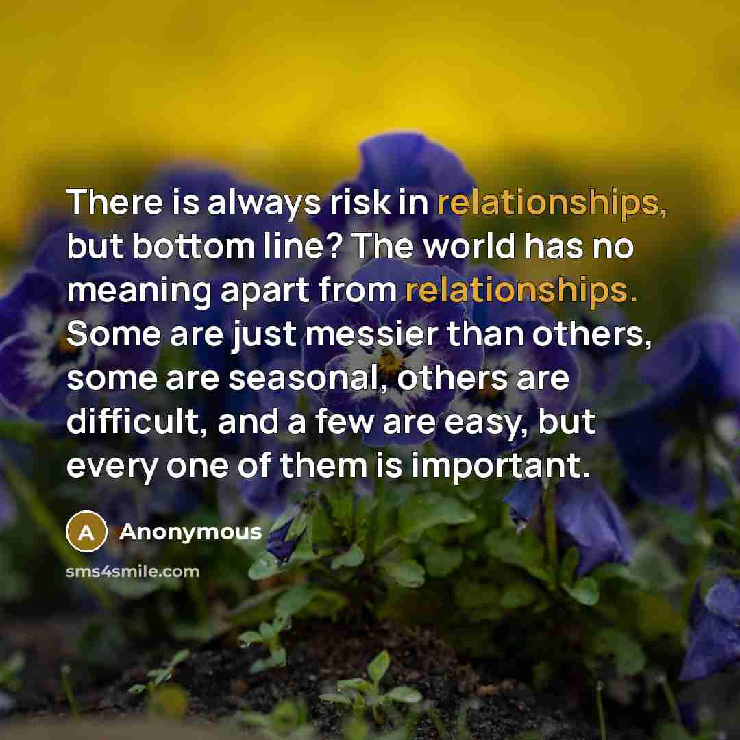 “There is always risk in relationships, but bottom line? The world has no meaning apart from relationships. Some are just messier than others, some are seasonal, others are difficult, and a few are easy, but every one of them is important.” quote by Anonymous