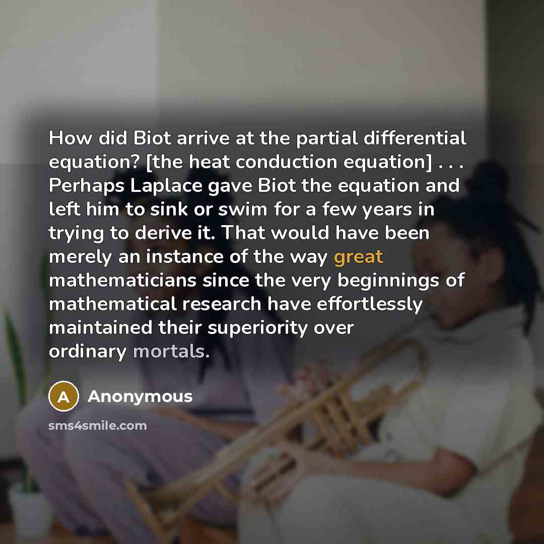 “How did Biot arrive at the partial differential equation? [the heat conduction equation] . . . Perhaps Laplace gave Biot the equation and left him to sink or swim for a few years in trying to derive it. That would have been merely an instance of the way great mathematicians since the very…” quote by Anonymous