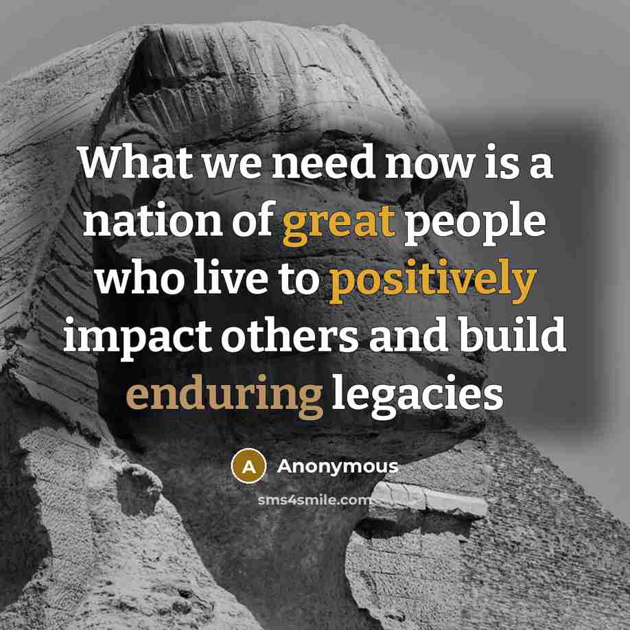 “What we need now is a nation of great people who live to positively impact others and build enduring legacies” quote by Anonymous