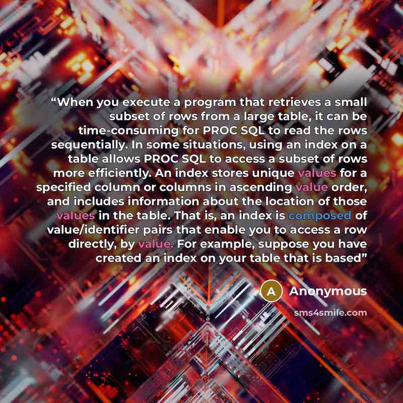 “When you execute a program that retrieves a small subset of rows from a large table, it can be time-consuming for PROC SQL to read the rows sequentially. In some situations, using an index on a table allows PROC SQL to access a subset of rows more efﬁciently. An index stores unique values for a…” quote by Anonymous