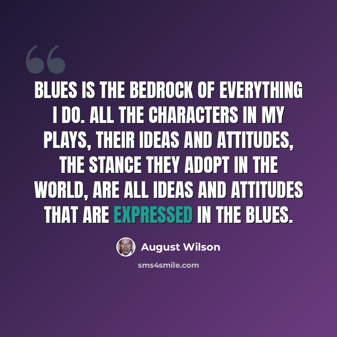 “Blues is the bedrock of everything I do. All the characters in my plays, their ideas and attitudes, the stance they adopt in the world, are all ideas and attitudes that are expressed in the blues.” quote by August Wilson