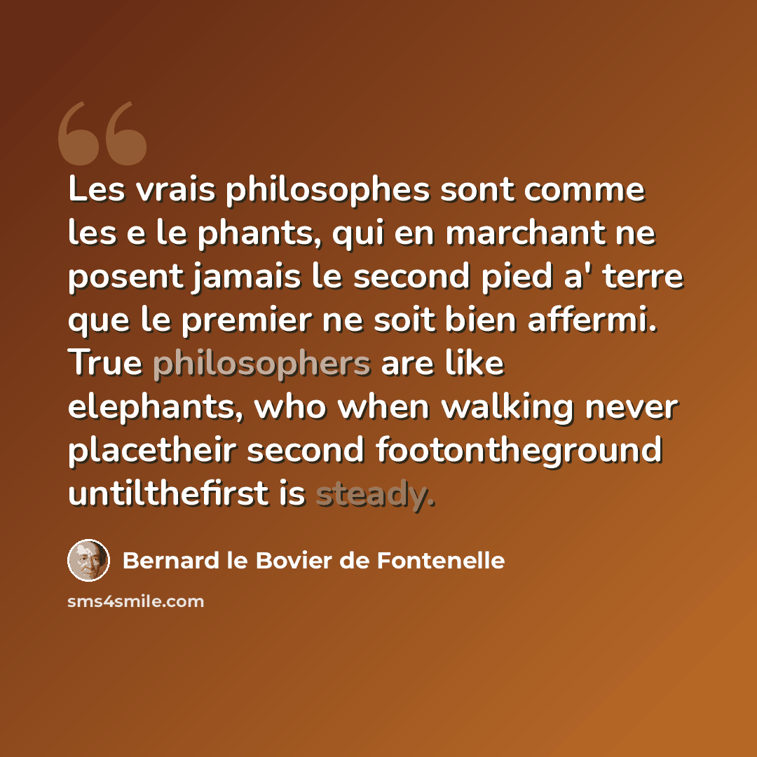“Les vrais philosophes sont comme les e le phants, qui en marchant ne posent jamais le second pied a' terre que le premier ne soit bien affermi. True philosophers are like elephants, who when walking never placetheir second footontheground untilthefirst is steady.” quote by Bernard le Bovier de Fontenelle