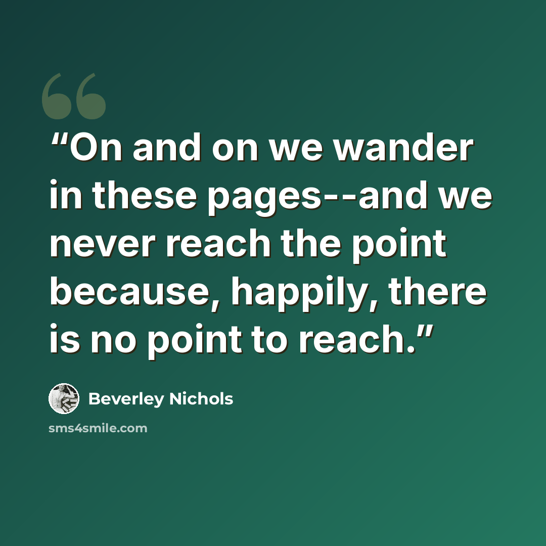 “On and on we wander in these pages--and we never reach the point because, happily, there is no point to reach.” quote by Beverley Nichols