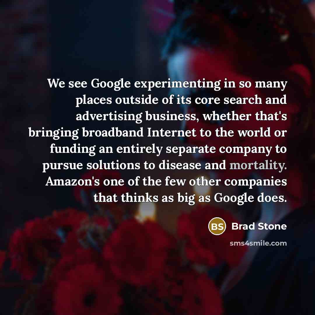 “We see Google experimenting in so many places outside of its core search and advertising business, whether that's bringing broadband Internet to the world or funding an entirely separate company to pursue solutions to disease and mortality. Amazon's one of the few other companies that thinks as…” quote by Brad Stone