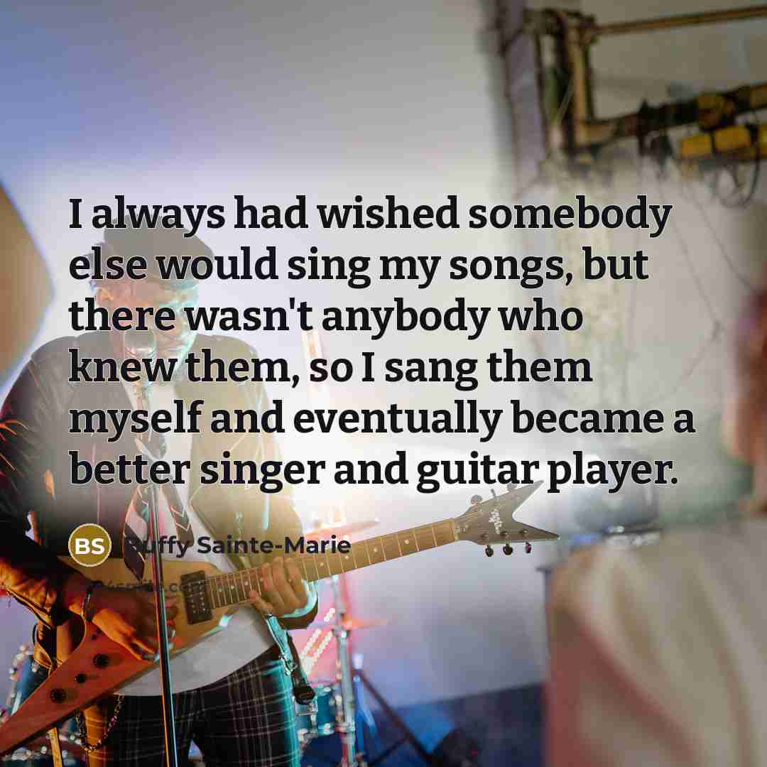 “I always had wished somebody else would sing my songs, but there wasn't anybody who knew them, so I sang them myself and eventually became a better singer and guitar player.” quote by Buffy Sainte-Marie